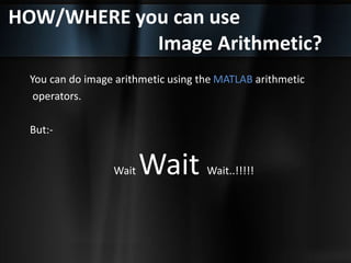 HOW/WHERE you can use
Image Arithmetic?
You can do image arithmetic using the MATLAB arithmetic
operators.
But:-
Wait Wait Wait..!!!!!
 