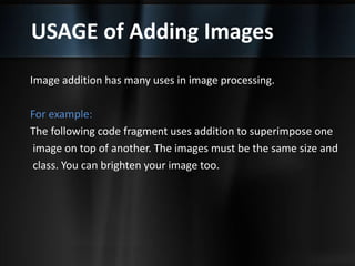 USAGE of Adding Images
Image addition has many uses in image processing.
For example:
The following code fragment uses addition to superimpose one
image on top of another. The images must be the same size and
class. You can brighten your image too.
 