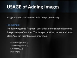 USAGE of Adding Images
Image addition has many uses in image processing.
For example:
The following code fragment uses addition to superimpose one
image on top of another. The images must be the same size and
class. You can brighten your image too.
I = imread(‘pic1.tif');
J = imread(‘pic2.tif');
K = imadd(I,J);
imshow(K)
 