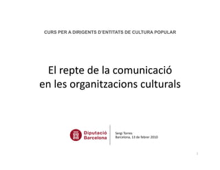 CURS PER A DIRIGENTS D’ENTITATS DE CULTURA POPULAR




 El repte de la comunicació  
en les organitzacions culturals 



                           Sergi Torres 
                           Barcelona, 13 de febrer 2010  



                                                            1 
 