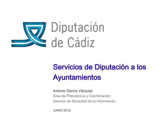 Servicios de Diputación a los
Ayuntamientos
Antonio García Vázquez
Área de Presidencia y Coordinación.
Servicio de Sociedad de la Información.

JUNIO 2012
 