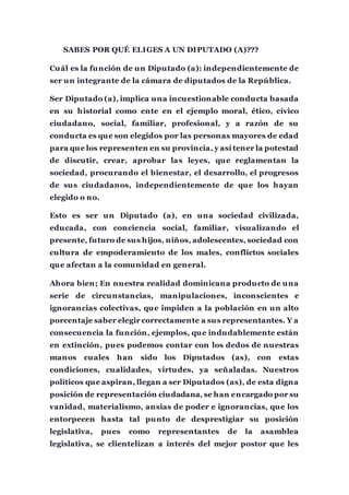 SABES POR QUÉ ELIGES A UN DIPUTADO (A)???
Cuál es la función de un Diputado (a): independientemente de
ser un integrante de la cámara de diputados de la República.
Ser Diputado (a), implica una incuestionable conducta basada
en su historial como ente en el ejemplo moral, ético, cívico
ciudadano, social, familiar, profesional, y a razón de su
conducta es que son elegidos por las personas mayores de edad
para que los representen en su provincia, y así tener la potestad
de discutir, crear, aprobar las leyes, que reglamentan la
sociedad, procurando el bienestar, el desarrollo, el progresos
de sus ciudadanos, independientemente de que los hayan
elegido o no.
Esto es ser un Diputado (a), en una sociedad civilizada,
educada, con conciencia social, familiar, visualizando el
presente, futuro de sus hijos, niños, adolescentes, sociedad con
cultura de empoderamiento de los males, conflictos sociales
que afectan a la comunidad en general.
Ahora bien; En nuestra realidad dominicana producto de una
serie de circunstancias, manipulaciones, inconscientes e
ignorancias colectivas, que impiden a la población en un alto
porcentaje saber elegir correctamente a sus representantes. Y a
consecuencia la función, ejemplos, que indudablemente están
en extinción, pues podemos contar con los dedos de nuestras
manos cuales han sido los Diputados (as), con estas
condiciones, cualidades, virtudes, ya señaladas. Nuestros
políticos que aspiran, llegan a ser Diputados (as), de esta digna
posición de representación ciudadana, se han encargado por su
vanidad, materialismo, ansias de poder e ignorancias, que los
entorpecen hasta tal punto de desprestigiar su posición
legislativa, pues como representantes de la asamblea
legislativa, se clientelizan a interés del mejor postor que les
 