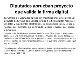 Diputados aprueban proyecto que valida la firma digital La Cámara de Diputados aprobó sin modificaciones este jueves un proyecto de Ley que dará validez jurídica a la firma digital, mensajes de datos y expedientes electrónicos. De sancionarse la Ley se podrá validar, por ejemplo, un certificado médico enviado por correo electrónico.  El diputado del Partido Unión Nacional de Ciudadanos Éticos (UNACE), Héctor David Ocampos, es uno de los proyectistas y explicó que “nuestro país es uno de los pocos en el mundo y el único en Sudamérica, que aún no cuenta con una Ley que reconozca la validez legal de las operaciones electrónicas, por lo que viene a llenar un vacío legal muy importante”.El citado proyecto fue tratado en quinto lugar en el  orden del día y tras la aprobación, el proyecto fue remitido a la Cámara de Senadores, para su estudio y consideración. 16 de Julio de 2009 17:41 