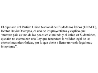 El diputado del Partido Unión Nacional de Ciudadanos Éticos (UNACE), Héctor David Ocampos, es uno de los proyectistas y explicó que “nuestro país es uno de los pocos en el mundo y el único en Sudamérica, que aún no cuenta con una Ley que reconozca la validez legal de las operaciones electrónicas, por lo que viene a llenar un vacío legal muy importante”.