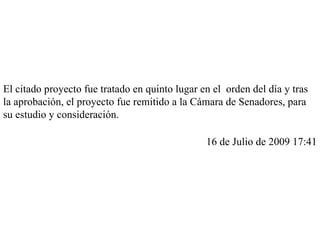 El citado proyecto fue tratado en quinto lugar en el orden del día y tras la aprobación, el proyecto fue remitido a la Cámara de Senadores, para su estudio y consideración. 16 de Julio de 2009 17:41