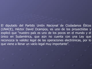 El diputado del Partido Unión Nacional de Ciudadanos Éticos (UNACE), Héctor David Ocampos, es uno de los proyectistas y explicó que “nuestro país es uno de los pocos en el mundo y el único en Sudamérica, que aún no cuenta con una Ley que reconozca la validez legal de las operaciones electrónicas, por lo que viene a llenar un vacío legal muy importante”.  