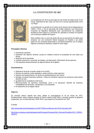 La Constitución de 1812


                           La Constitución de 1812 se promulgó por las Cortes de Cádiz el día 19 de
                           marzo, festividad de San José, por eso se le conoce popularmente como
                           "La Pepa".

                           La Constitución se aprobó en el marco de la Guerra de la Independencia
                           (1808 a 1814), y fue la respuesta del pueblo español a las intenciones
                           invasoras de Napoleón Bonaparte que, aprovechando los problemas
                           dinásticos entre Carlos IV y Fernando VII, aspiraba a constituir en España
                           una monarquía satélite del Imperio.

                           Este conflicto creó un vacío de poder del que se aprovechó el pueblo para
                           empezar con una revolución liberal burguesa en España y así poder
                           pasar de una sociedad estamental a una liberal acabando con el antiguo
                           régimen (monarquía absoluta), desde el marco legal.


Principales reformas

      Libertad de imprenta.
      Supresión del régimen señorial, aunque la nobleza mantuvo la propiedad de casi todas sus
      tierras.
      Abolición de la Inquisición.
      Libertad económica, comercial, de trabajo y de fabricación. Eliminación de los gremios.
      Una pequeña desamortización de algunos bienes de la Iglesia.


Características

      Soberanía nacional, el poder reside en la nación.
      División de poderes: poder legislativo, poder judicial y poder ejecutivo.
      Derecho de representación, la nación es representada por las Cortes.
      Sufragio universal masculino indirecto. Todos los hombres mayores de veinticinco años tienen
      derecho al voto.
      Igualdad de los ciudadanos ante la ley.
      Reconocimiento de derechos individuales como a la educación, libertad de imprenta,
      inviolabilidad del domicilio, a la libertad y a la propiedad.
      El catolicismo es la religión oficial.


Vigencia

En principio estuvo vigente dos años, desde su promulgación el 19 de marzo de 1812.
Posteriormente, estuvo vigente durante el Trienio Liberal (1820-1823) y también durante el gobierno
progresista, por un breve período (1836-1837), que preparó la Constitución de 1837.


Fuentes:

http://piezacoleccionista.blogspot.com/2011/05/la-constitucion-de-1812-o-la-pepa.html

http://www.congreso.es/portal/page/portal/Congreso/Congreso/Hist_Normas/ConstEsp1812_1978/Co
nst1812




                                             ~ 11 ~
 