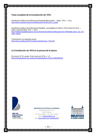 Texto completo de la Constitución de 1812:

Constitución política de la Monarquía Española [Manuscrito]. – Cádiz, 1812. – 112 p.
http://www.congreso.es/docu/constituciones/1812/ce1812_cd.pdf


Constitución política de la Monarquía Española : promulgada en Cádiz a 19 de marzo de 1812. --
Cádiz :Imprenta Real, 1812. -- 134 p.
http://bibliotecadigitalhispanica.bne.es:80/webclient/DeliveryManager?pid=1555022&custom_att_2=si
mple_viewer


Transcripción con tipografía actual
http://www.constitucion1812.org/documentos/cons_1812.pdf




La Constitución de 1812 en la prensa de la época:

El conciso, Nº 19, jueves 19 de marzo de 1812, p. 1-4
http://prensahistorica.mcu.es/es/consulta/registro.cmd?id=10002050330




                               BIBLIOTECA DE CASTILLA-LA MANCHA
                                        Cuesta de Carlos V, s/n
                                             45071 Toledo
                                 Tlf: 925 256 680 Fax: 925 253 642
                                       Email: biblioclm@jccm.es
                                web: http://www.jccm.es/biblioclm/




                                              ~ 12 ~
 