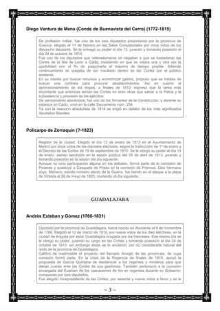 Diego Ventura de Mena (Conde de Buenavista del Cerro) (1772-1815)

     De profesión militar, fue uno de los seis diputados propietarios por la provincia de
     Cuenca, elegido el 11 de febrero en las Salas Consistoriales por once votos de los
     dieciocho electores. Se le entregó su poder el día 13, jurando y tomando posesión el
     día 24 de octubre de 1810.
     Fue uno de los diputados que reiteradamente se negaban a que se trasladaran las
     Cortes de la Isla de León a Cádiz, insistiendo en que se votara una y otra vez la
     posibilidad con el fin de posponerla el máximo de tiempo posible. Además
     continuamente se quejaba de ser insultado dentro de las Cortes por el público
     asistente.
     En su interés por buscar recursos y economizar gastos, propuso que se tratase de
     buscar una contrata para procurar abastecimientos. Así en cuanto al
     aprovisionamiento de las tropas, a finales de 1810, expresó que la tarea más
     importante que entonces tenían las Cortes no eran otras que salvar a la Patria y la
     subsistencia y provisión de los ejércitos.
     De pensamiento absolutista, fue uno de los firmantes de la Constitución; y durante su
     estancia en Cádiz, vivió en la calle Sacramento núm. 254.
     Ya con la reacción absolutista de 1814 se erigió en delator de los más significados
     diputados liberales.



Policarpo de Zorraquín (?-1823)

     Regidor de la ciudad. Elegido el día 12 de enero de 1813 en el Ayuntamiento de
     Madrid por doce votos de los dieciséis electores, según la Instrucción de 1º de enero y
     el Decreto de las Cortes de 19 de septiembre de 1810. Se le otorgó su poder el día 14
     de enero, siendo aprobado en la sesión pública del 28 de abril de 1813, jurando y
     tomando posesión en la sesión del día siguiente.
     Aunque no tuvo participación alguna en los debates, formó parte de la comisión de
     Poderes y sustituyó a Casquete de Prado en la comisión de Premios. Otro hermano
     suyo, Mariano, siendo ministro electo de la Guerra, fue herido en el ataque a la plaza
     de Victoria el 26 de mayo de 1823, muriendo al día siguiente.




                                    GUADALAJARA


Andrés Esteban y Gómez (1766-1831)

     Diputado por la provincia de Guadalajara, había nacido en Alustante el 9 de noviembre
     de 1766. Elegido el 12 de marzo de 1810, por nueve votos de los diez electores, en la
     ciudad de Anguita por estar Guadalajara ocupada por los franceses. Ese mismo día se
     le otorgó su poder, jurando su cargo en las Cortes y tomando posesión el día 24 de
     octubre de 1810, sin embargo éstas se lo anularon, por no considerarle natural del
     resto de la provincia de Guadalajara.
     Calificó de inadmisible el proyecto del llamado Arreglo de las provincias, de cuya
     comisión formó parte. En la crisis de la Regencia de finales de 1810, apoyó la
     propuesta de García Quintana de residenciar a los regentes y ministros para que
     dieran cuenta ante las Cortes de sus gestiones. También perteneció a la comisión
     encargada del Examen de las operaciones de los ex regentes durante su Gobierno,
     compuesta por seis diputados.
     Fue elegido Vicepresidente de las Cortes, por sesenta y nueve votos a favor y se le


                                            ~3~
 