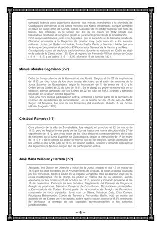 concedió licencia para ausentarse durante dos meses, marchando a la provincia de
     Guadalajara atendiendo a los justos motivos que había presentado, aunque cumplido
     el plazo se quejó ante las Cortes, desde Castalla, de no poder regresar por falta de
     barcos. Sin embargo, en la sesión del día 30 de marzo de 1812 consta que
     habiéndose restituido al Congreso prestó el juramento prescrito de la Constitución.
     Pidió responsabilidades, junto con Argüelles, por lo sucedido en la llamada batalla de
     Chiclana, acusando a la Regencia de prestar muy poca atención a los asuntos
     militares. Junto con Guillermo Hualde, Justo Pastor Pérez y Francisco Molle, fue uno
     de los que compusieron el periódico El Procurador General de la Nación y del Rey.
     Conceptuado como un decidido tradicionalista, durante su estancia en Cádiz se alojó
     en la calle de la Zanja, núm. 135. Con el regreso de Fernando VII fue obispo de Ceuta
     (1814 – 1816) y de Jaén (1816 – 1831). Murió el 17 de junio de 1831.



Manuel Morales Segoviano (?-?)

     Deán de Jurisprudencia de la Universidad de Alcalá. Elegido el día 27 de septiembre
     de 1812 por diez votos de los otros tantos electores, en el salón de sesiones de la
     Junta Superior de Guadalajara, según la Instrucción de 1º de enero de 1810 y la
     Orden de las Cortes de 23 de julio de 1811. Se le otorgó su poder el mismo día de su
     elección, siendo aprobado por las Cortes el 22 de julio de 1813, jurando y tomando
     posesión en la sesión del día siguiente.
     Tuvo una muy escasa participación activa, entrando a formar parte de la comisión de
     Examen de expedientes de rehabilitación, en la sesión del día 28 de julio de 1813.
     Según Gil Novales, fue uno de los firmantes del manifiesto titulado, A las Cortes
     (Alcalá, 6 agosto 1820).



Cristóbal Romero (?-?)

     Cura párroco de la villa de Torrebeleña, fue elegido en principio el 12 de marzo de
     1810, pero no llegó a formar parte de las Cortes hasta una nueva elección el día 27 de
     septiembre de 1812, por cinco votos de los diez electores correspondientes en la sala
     de sesiones de la Junta Superior de Guadalajara, según la Instrucción de 1º de enero
     de 1810 (1). Se le otorgó su poder el mismo día de ser elegido, siendo aprobado por
     las Cortes el día 22 de julio de 1813, en sesión pública, jurando y tomando posesión al
     día siguiente (2). No tuvo ningún tipo de participación activa.



José María Veladiez y Herrera (?-?)

     Abogado, era Doctor en Derecho y vocal de la Junta, elegido el día 12 de marzo de
     1810 por los diez electores en el Ayuntamiento de Anguita, al estar la capital ocupada
     por los franceses. Llegó a Cádiz en la fragata Venganza, tras su azaroso viaje por la
     costa mediterránea. Se le otorgó su poder el mismo día de su elección, siendo
     aprobado por las Cortes el 26 de octubre de 1810, jurando y tomando posesión el día
     16 de noviembre. Participó en seis debates, Reglamento del Consejo de Regencia,
     Arreglo de provincias, Señoríos, Proyecto de Constitución, Diputaciones provinciales,
     y Convocatoria de Cortes. Formó parte de la comisión de Arreglo de Provincias,
     compuesta de cinco diputados. Junto con La Serna, Valcárcel Dato, Díaz Caneja,
     Rodríguez Bahamonde, Conde de Toreno y Fernández Golfín, votó en contra del
     acuerdo de las Cortes del 4 de agosto, sobre que la nación abonaría el 3% entretanto
     de verificase la entrega de los capitales correspondientes a los señoríos
     jurisdiccionales.

                                            ~4~
 