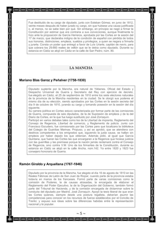 Fue destituido de su cargo de diputado, junto con Esteban Gómez, en junio de 1812,
     veinte meses después de haber jurado su cargo, sin que hubiese una causa justificada
     o, al menos, no se sabe bien por qué. Sin embargo, en principio se negó a firmar la
     Constitución por estimar que era contraria a sus convicciones, aunque finalmente lo
     hizo ante la proposición de García Herreros, aprobada por las Cortes en la sesión del
     17 de marzo, que declaraba indigno de la condición de español con pérdida de todos
     sus honores, distinciones, empleos, sueldos y privilegios, a quien se negara a firmarla
     y jurarla. Consta un poder que entregó a favor de Luís Uriarte, capitán de navío, para
     que cobrara los 29.660 reales de vellón que se le debía como diputado. Durante su
     estancia en Cádiz se alojó en Cádiz en la calle de San Pedro, núm. 80.




                                      LA MANCHA


Mariano Blas Garoz y Peñalver (1758-1830)

     Diputado suplente por la Mancha, era natural de Yébenes. Oficial del Estado y
     Despacho Universal de Guerra y Secretario del Rey con ejercicio de decreto,
     fue elegido en Cádiz, el 25 de septiembre de 1810 entre los siete electores naturales
     de la provincia de la Mancha residentes en la ciudad. Se le otorgó sus poderes el
     mismo día de su elección, siendo aprobados por las Cortes en la sesión secreta del
     día 9 de octubre de 1810, jurando su cargo y tomando posesión en la sesión del día
     siguiente.
     Su carrera política en Cortes estuvo caracterizada por formar parte de las comisiones
     de Guerra, compuesta de seis diputados, de la de Supresión de empleos y de la del
     Diario de Cortes, en la que fue luego sustituido por José Zorraquín.
     Participó en varios debates tales como los de la Libertad de imprenta, Reglamento del
     Consejo de Regencia, Libertad de comercio, y Reglamento de policía. Junto con
     Francisco Escudero, fue comisionado por las Cortes para que localizara la biblioteca
     del Colegio de Guardias Marinas. Propuso, y así se aprobó, que se atendiera con
     destinos competentes a los emigrados que, siguiendo la justa causa, se hallan sin
     empleos por haber dejado los que obtenían. Además pidió, al igual que García
     Quintana, que fueran las Cortes las que encargaran a la Regencia que hiciese justicia
     con las guerrillas y las premiase porque la nación jamás reclamará contra el Consejo
     de Regencia, sino contra V.M. Uno de los firmantes de la Constitución, durante su
     estancia en Cádiz se alojó en la calle Ancha, núm.142. Ya entre 1820 y 1823 fue
     consejero honorario de Guerra.



Ramón Giraldo y Arquellana (1767-1846)

     Diputado por la provincia de la Mancha, fue elegido el día 16 de agosto de 1810 en las
     Reales Fábricas de Latón de San Juan de Riopar, cuando parte de la provincia estaba
     todavía en manos de los franceses. Formó parte de varias comisiones como la
     comisión de Poderes, la de causas atrasadas, la encargada de elaborar el
     Reglamento del Poder Ejecutivo, la de la Organización del Gobierno, también formó
     parte del Tribunal de Hacienda, y de la comisión encargada de dictaminar sobre la
     conducta del diputado por Madrid, José Zorraquín. Apoyó la tesis liberal de que eran
     las Cortes quienes, siempre desde una postura regalista, deberían asumir las
     competencias para conocer en los recursos de fuerza establecidos por el Concilio de
     Trento; y expuso sus ideas sobre las diferencias habidas entre la representación
     nacional y la popular.


                                            ~5~
 