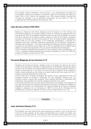 Fue elegido además Presidente de las Cortes, y con posterioridad las Cortes le
     concedieron licencia para regresar a la Mancha. Oidor de la Audiencia de Valencia,
     entre 1815 y 1817, volvió a ser diputado ya en 1820, siendo también miembro del
     Tribunal de Cuentas y de la diputación permanente de las Cortes en 1821 y
     magistrado del Tribunal Supremo de Justicia en 1823.



Juan de Lera y Cano (1754-1831)

     Nacido en Peñas de San Pedro (Albacete) el 26 de febrero de 1754. Párroco de
     Cenicientos (Madrid) y La Guardia (Toledo). Doctor en Teología, fue elegido el día 16
     de agosto de 1810, en las Reales Fábricas de Latón de San Juan de Riopar. El mismo
     día de su elección se le otorgó su poder, jurando su cargo en las Cortes y tomando
     posesión en la sesión del día 25 de octubre de 1810, en sesión pública. Absolutista,
     formó parte de una sola comisión, la de Prebendas eclesiásticas, y participó en
     debates sobre diez cuestiones diferentes destacando los de Señoríos, Inquisición,
     Proyecto de Constitución... Se opuso al principio de soberanía nacional, negando, de
     acuerdo con los clásicos de los siglos XVI y XVII, la capacidad de la sociedad para
     elegir su propia forma de gobierno. Fue uno de los firmantes de la Constitución.
     Con la reacción absolutista de Fernando VII, fue nombrado obispo de Barbastro, en
     1814, y consiliario bienal eclesiástico de los Reales Hospitales, en 1815. En 1828 era
     obispo de Segovia, donde murió en 1831.



Fernando Melgarejo de los Cameros (?-?)

     Regente del Consejo de Navarra. Elegido el día 16 de agosto de 1810 por los doce
     votos de los otros tantos electores correspondientes, en las Reales Fábricas de Latón
     de San Juan de Riopar, por hallarse parte de la provincia bajo la ocupación francesa,
     según la Instrucción de 1º de enero. El mismo día de su elección se le entregó el
     poder, siendo aprobado por las Cortes en la sesión pública del 26 de octubre de 1810,
     jurando y tomando posesión ese mismo día.
     Formó parte de la comisión encargada del examen de las operaciones de los ex
     regentes durante su Gobierno, compuesta por seis diputados. Propuso que no
     tuvieran acceso a ciertos altos empleos, como regentes del Reino o secretarios del
     Despacho, todos aquellos que hubieran prestado juramento al rey José I.
     Las Cortes acordaron que, una vez que se clausuraran sus sesiones, se reintegrara a
     su cargo de regente de la Audiencia de Navarra con derecho a percibir los sueldos de
     regente de la misma, en compensación por haberse fugado de la misma y haberse
     negado a colaborar con los franceses en 1808. Fue uno de los firmantes de la
     Constitución y durante su estancia en Cádiz vivió en la calle Calvario num. 134.




                                          TOLEDO


Juan Jerónimo Chacón (?-?)

     Fue elegido, por trece votos de los veinte electores que votaron, el día 18 de julio de
     1813 en la sala capitular de las Casas Consistoriales de la ciudad de Toledo, de
     acuerdo con la Instrucción de 1º de enero de 1810 y la Orden de las Cortes de 21 de


                                            ~6~
 