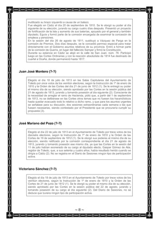 inutilizado su brazo izquierdo a causa de un balazo.
     Fue elegido en Cádiz el día 20 de septiembre de 1810. Se le otorgó su poder al día
     siguiente de su elección, jurando su cargo cuatro días después. Presentó un proyecto
     de fortificación de la Isla y aumento de sus baterías, apoyado por el general y también
     diputado, Eguía y formó parte de la comisión encargada de examinar la concesión de
     empleos y pensiones.
     En la sesión del día 26 de agosto de 1811, sustituyó a Vázquez de Parga en la
     comisión de Premios. Dos días después, se le concedió permiso especial para tratar
     directamente con el Gobierno asuntos relativos de su provincia. Entró a formar parte
     de la comisión de Guerra, en lugar del fallecido Samper y firmó la Constitución.
     Durante su estancia en Cádiz se alojó en la calle de San Juan. núm. 78. Participó
     luego en las Cortes Ordinarias y con la reacción absolutista de 1814 fue destinado de
     cuartel a Ocaña, donde permaneció hasta 1817.



Juan José Montero (?-?)

     Elegido el día 18 de julio de 1813 en las Salas Capitulares del Ayuntamiento de
     Toledo por once votos de los veintiún electores, según la Instrucción de 1º de enero de
     1810 y la Orden de las Cortes del día 21 de junio de 1812 (1). Se le entregó su poder
     el mismo día de su elección, siendo aprobado por las Cortes en la sesión pública del
     21 de agosto de 1813, jurando y tomando posesión al día siguiente (2). Consciente de
     la necesidad de arreglar el ramo de Hacienda, pidió que, a partir del 1 de septiembre
     de 1813, no se deliberase en las Cortes otros temas que no fuesen los hacendísticos
     hasta quedar evacuado todo lo relativo a dicho ramo, y que para los asuntos urgentes
     se señalase para su discusión, dos sesiones extraordinarias cada semana o las que
     fuesen necesarias, siendo contestado por el Presidente que se procuraría cumplir su
     propuesta (3).



José Mariano del Pozo (?-?)

     Elegido el día 22 de julio de 1813 en el Ayuntamiento de Toledo por trece votos de los
     dieciséis electores, según la Instrucción de 1º de enero de 1810 y la Orden de las
     Cortes de 19 de septiembre de 1812 (1). Se le otorgó sus poderes el mismo día de su
     elección, siendo ratificado por la comisión correspondiente el día 21 de agosto de
     1813, jurando y tomando posesión ese mismo día, ya que las Cortes en la sesión del
     11 de julio habían exonerado de su cargo al diputado electo, Gaspar Gómez de Alia,
     regidor de Toledo, que, a sus setenta y cuatro años, había resultado herido cuando se
     dirigía a Cádiz (2). No se registra en el Diario de Sesiones ningún tipo de participación
     activa.



Victoriano Sánchez (?-?)

     Elegido el día 18 de julio de 1813 en el Ayuntamiento de Toledo por trece votos de los
     veintiún electores, según la Instrucción de 1º de enero de 1810 y la Orden de las
     Cortes de 21 de junio de 1812 (1). Se le otorgó su poder el mismo día de su elección,
     siendo aprobado por las Cortes en la sesión pública del 22 de agosto, jurando y
     tomando posesión de su cargo al día siguiente (2). Del Diario de Sesiones, no se
     deduce que tuviera ningún tipo de participación activa.




                                             ~8~
 