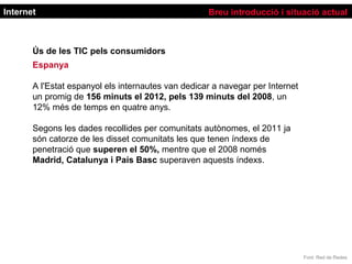 Internet                                            Breu introducció i situació actual



       Ús de les TIC pels consumidors
       Espanya

       A l'Estat espanyol els internautes van dedicar a navegar per Internet
       un promig de 156 minuts el 2012, pels 139 minuts del 2008, un
       12% més de temps en quatre anys.

       Segons les dades recollides per comunitats autònomes, el 2011 ja
       són catorze de les disset comunitats les que tenen índexs de
       penetració que superen el 50%, mentre que el 2008 només
       Madrid, Catalunya i País Basc superaven aquests índexs.




                                                                               Font: Red de Redes
 