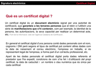 Signatura electrònica                                                  Certificat Digital




    Què es un certificat digital ?
   Un certificat digital és un document electrònic signat per una autoritat de
   certificació, que garanteix a les terceres persones que el rebin o l’utilitzin una
   sèrie de manifestacions que s’hi contenen, com per exemple, la identitat de la
   persona, les autoritzacions, la seva capacitat per realitzar un determinat acte,
   etc. Font de la informació: web de l’agència Catalana de Certificació .


    En general el certificat digital d’una persona conté dades personals com el nom,
    cognoms i DNI però segons el tipus de certificat pot contenir altres dades com
    la data de naixement el correu electrònic, l’empresa on treballa, si és
    representant legal de l’empresa, si forma part d’un col·lectiu professional, etc.
    Apart de les dades personals el certificat digital porta dades referents al
    prestador que l’ha expedit, condicions de com s’ha fet i d’utilització del propi
    certificat, la data de caducitat i un nombre o clau numèrica que és única per
    cada certificat
 