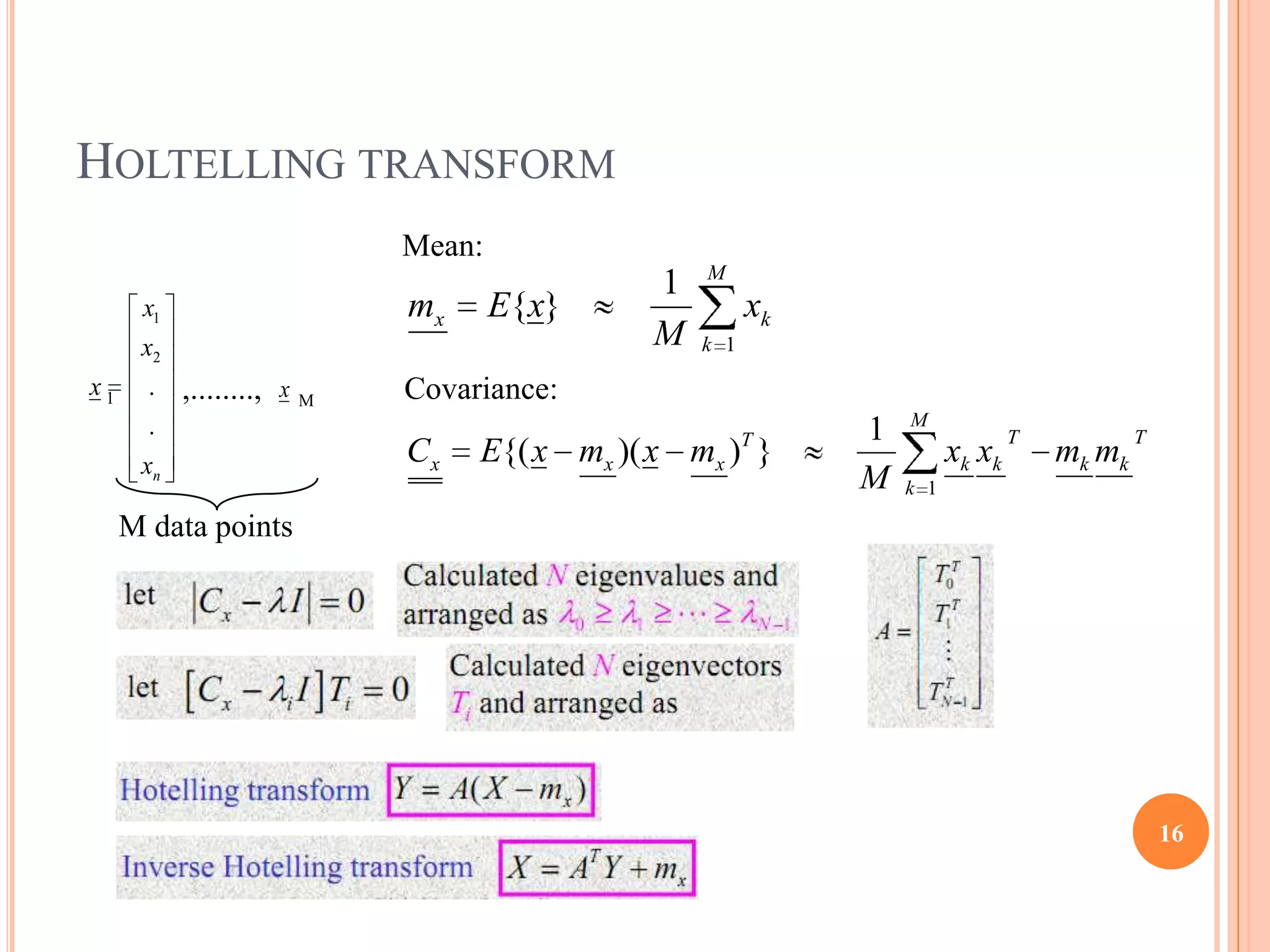HOLTELLING TRANSFORM
                                Mean:
                                                    M
                                                1
      x1                        mx      E{x}              xk
      x2                                        M   k 1

x1     .   ,........,   x   M   Covariance:
                                                                   M
       .                                                  T    1                 T           T
      xn                        Cx   E{( x mx )( x mx ) }                xk xk       mk mk
                                                               M   k 1

     M data points




                                                                                                 16
 