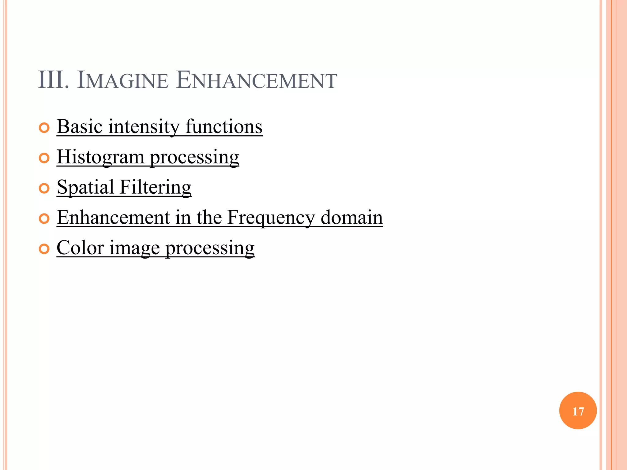 III. IMAGINE ENHANCEMENT
 Basic intensity functions
 Histogram processing

 Spatial Filtering

 Enhancement in the Frequency domain

 Color image processing




                                        17
 