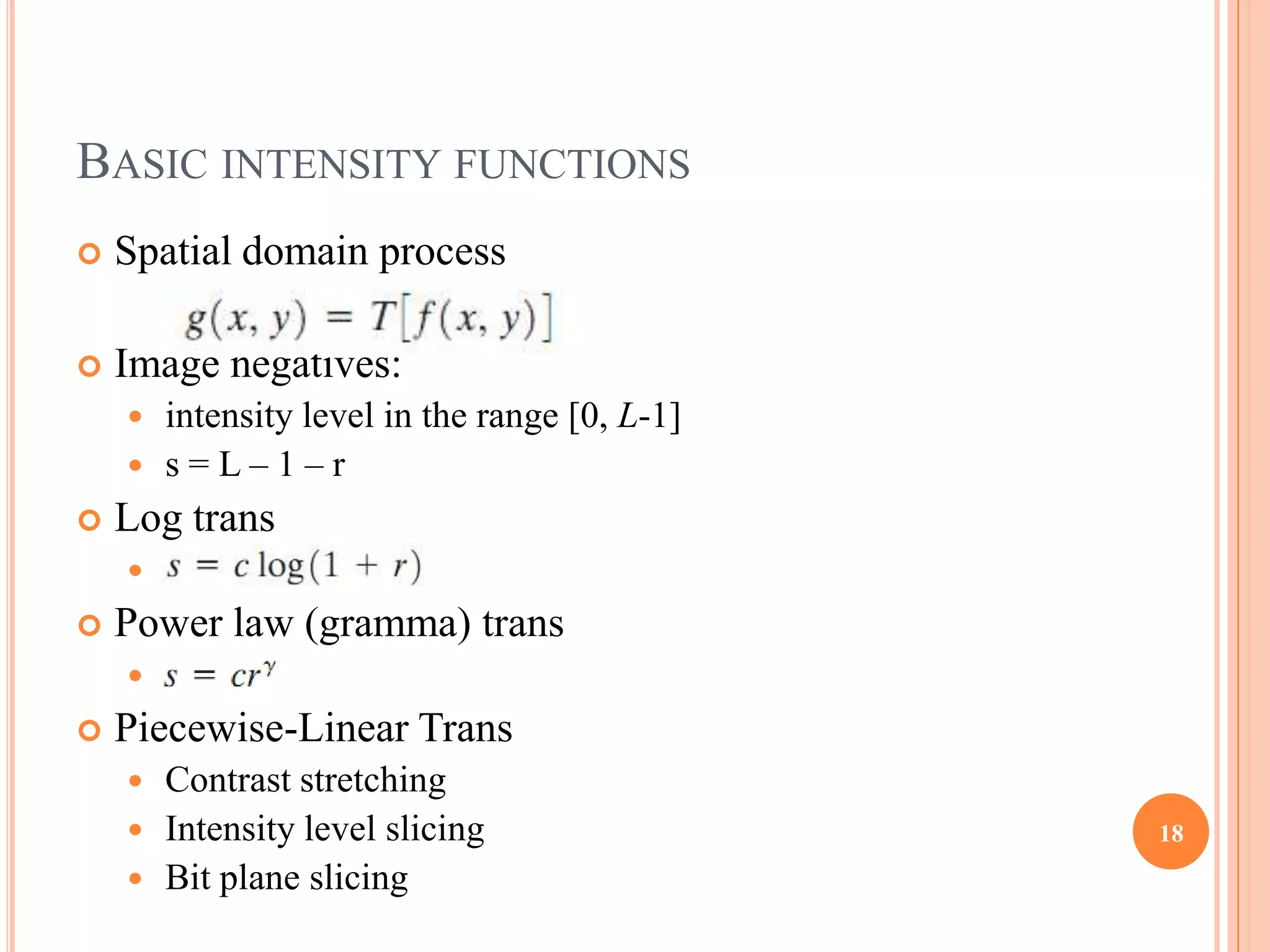 BASIC INTENSITY FUNCTIONS
   Spatial domain process

   Image negatives:
     intensity level in the range [0, L-1]
     s=L–1–r
   Log trans
       s = c log(1 + r)
   Power law (gramma) trans
       s=cr
   Piecewise-Linear Trans
     Contrast stretching
     Intensity level slicing                 18
     Bit plane slicing
 