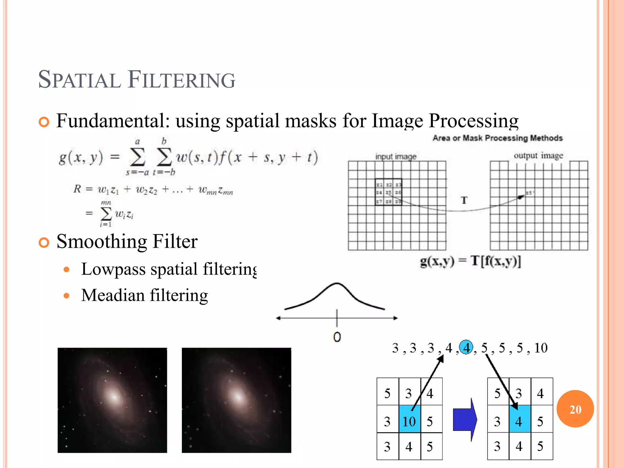 SPATIAL FILTERING
   Fundamental: using spatial masks for Image Processing




   Smoothing Filter
       Lowpass spatial filtering
       Meadian filtering




                                                            20
 