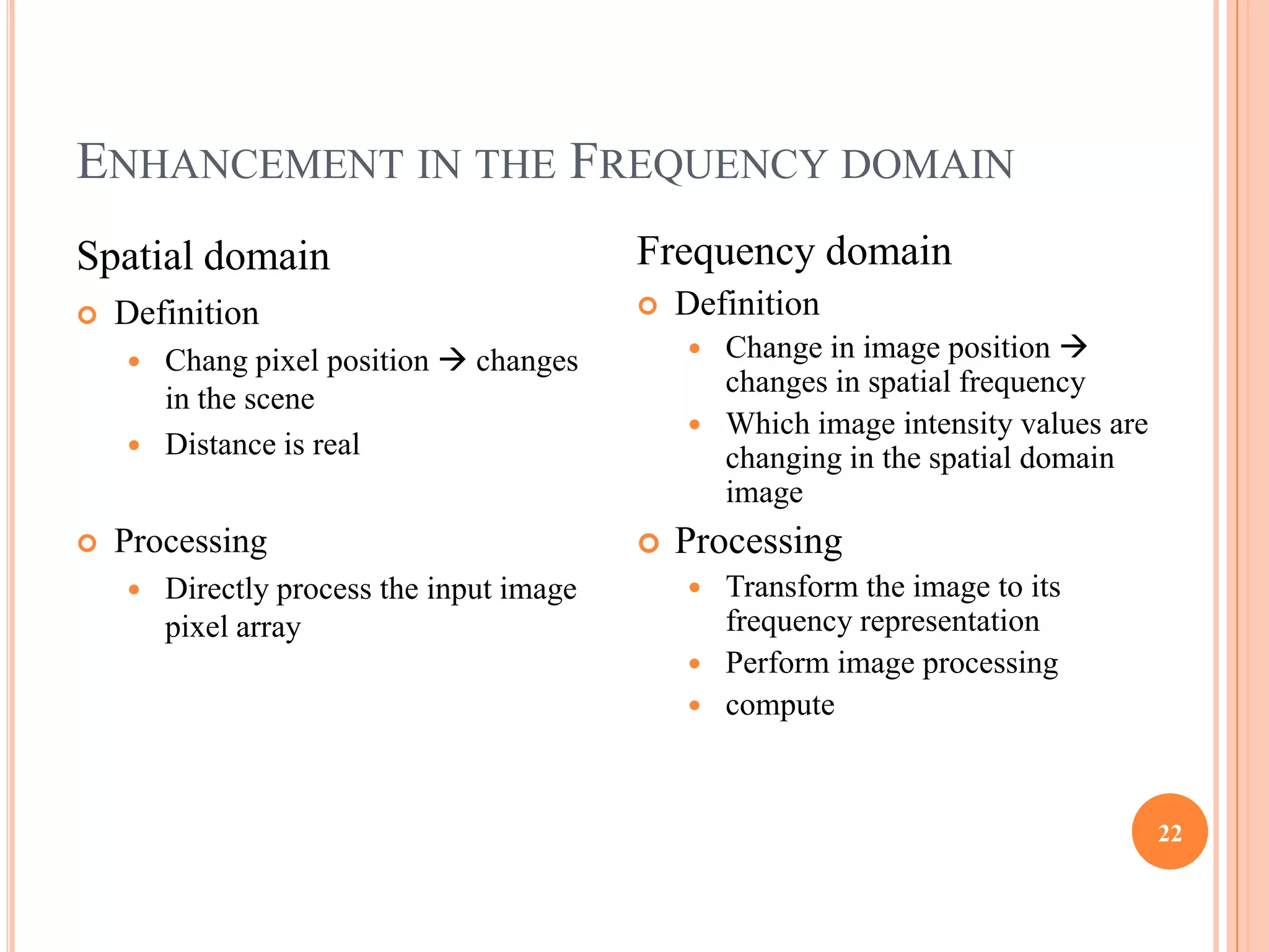ENHANCEMENT IN THE FREQUENCY DOMAIN
Spatial domain                             Frequency domain
   Definition                                Definition
     Chang pixel position  changes            Change in image position 
                                                 changes in spatial frequency
      in the scene
                                                Which image intensity values are
     Distance is real
                                                 changing in the spatial domain
                                                 image
   Processing                                Processing
       Directly process the input image        Transform the image to its
        pixel array                              frequency representation
                                                Perform image processing
                                                compute



                                                                                    22
 