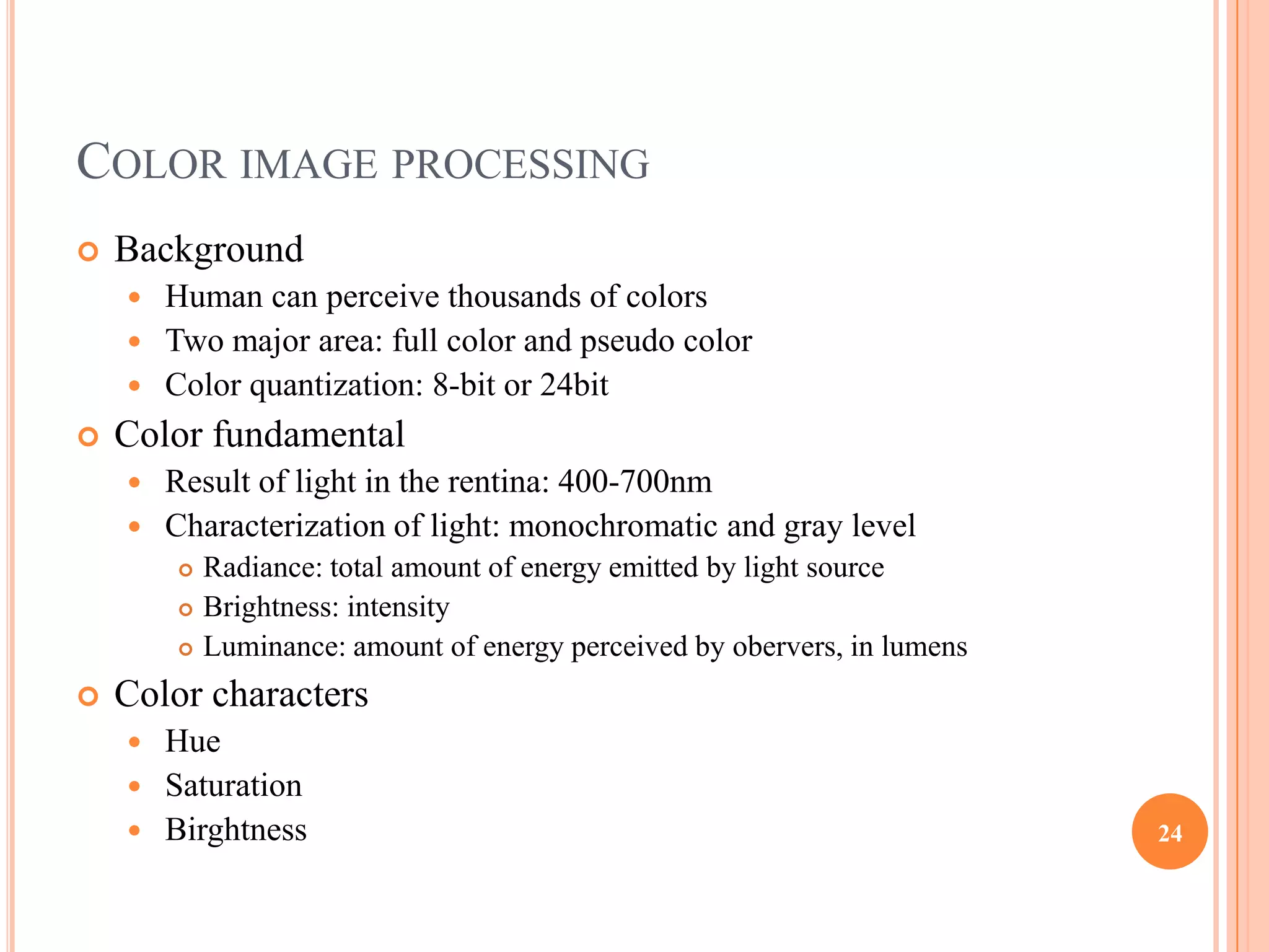 COLOR IMAGE PROCESSING
   Background
     Human can perceive thousands of colors
     Two major area: full color and pseudo color
     Color quantization: 8-bit or 24bit
   Color fundamental
     Result of light in the rentina: 400-700nm
     Characterization of light: monochromatic and gray level
           Radiance: total amount of energy emitted by light source
           Brightness: intensity
           Luminance: amount of energy perceived by obervers, in lumens
   Color characters
     Hue
     Saturation
     Birghtness                                                           24
 
