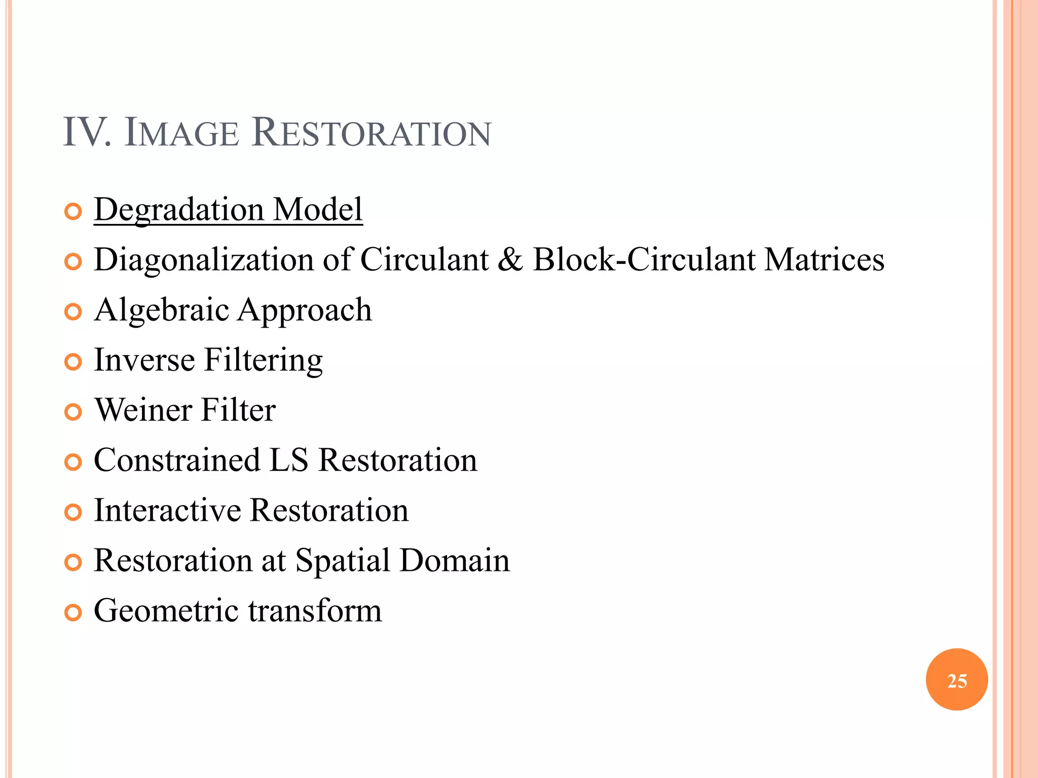 IV. IMAGE RESTORATION
 Degradation Model
 Diagonalization of Circulant & Block-Circulant Matrices

 Algebraic Approach

 Inverse Filtering

 Weiner Filter

 Constrained LS Restoration

 Interactive Restoration

 Restoration at Spatial Domain

 Geometric transform

                                                            25
 