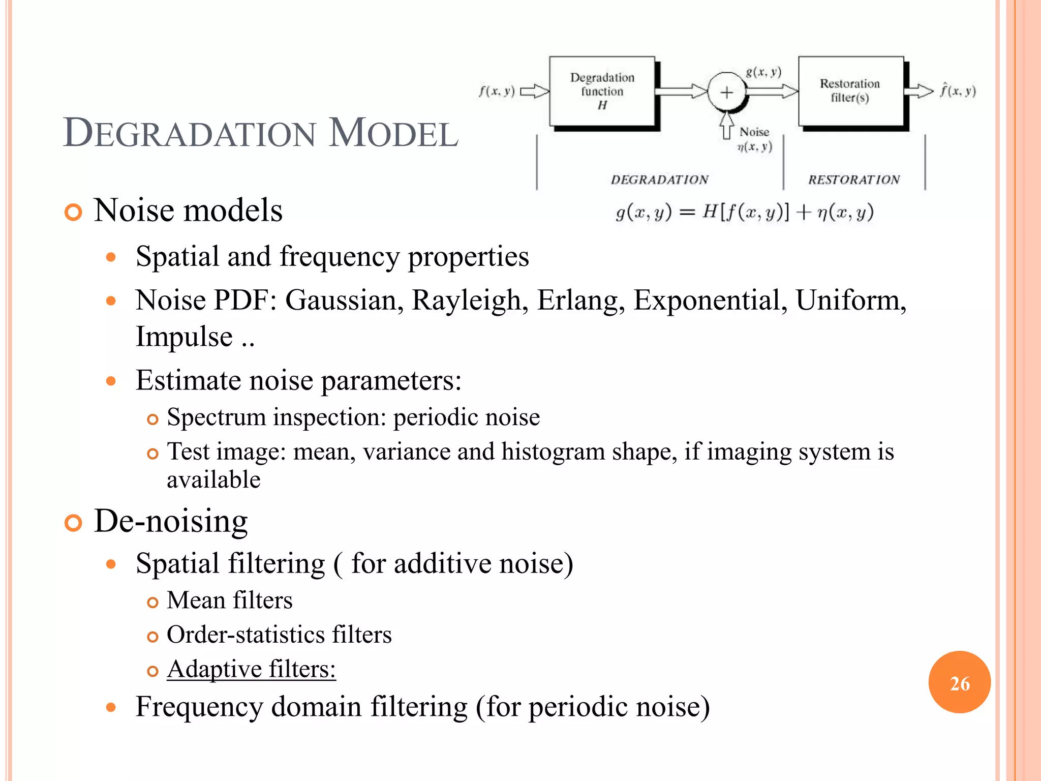 DEGRADATION MODEL
   Noise models
     Spatial and frequency properties
     Noise PDF: Gaussian, Rayleigh, Erlang, Exponential, Uniform,
      Impulse ..
     Estimate noise parameters:
         Spectrum inspection: periodic noise
         Test image: mean, variance and histogram shape, if imaging system is
          available
   De-noising
       Spatial filtering ( for additive noise)
         Mean filters
         Order-statistics filters

         Adaptive filters:
                                                                                 26
       Frequency domain filtering (for periodic noise)
 
