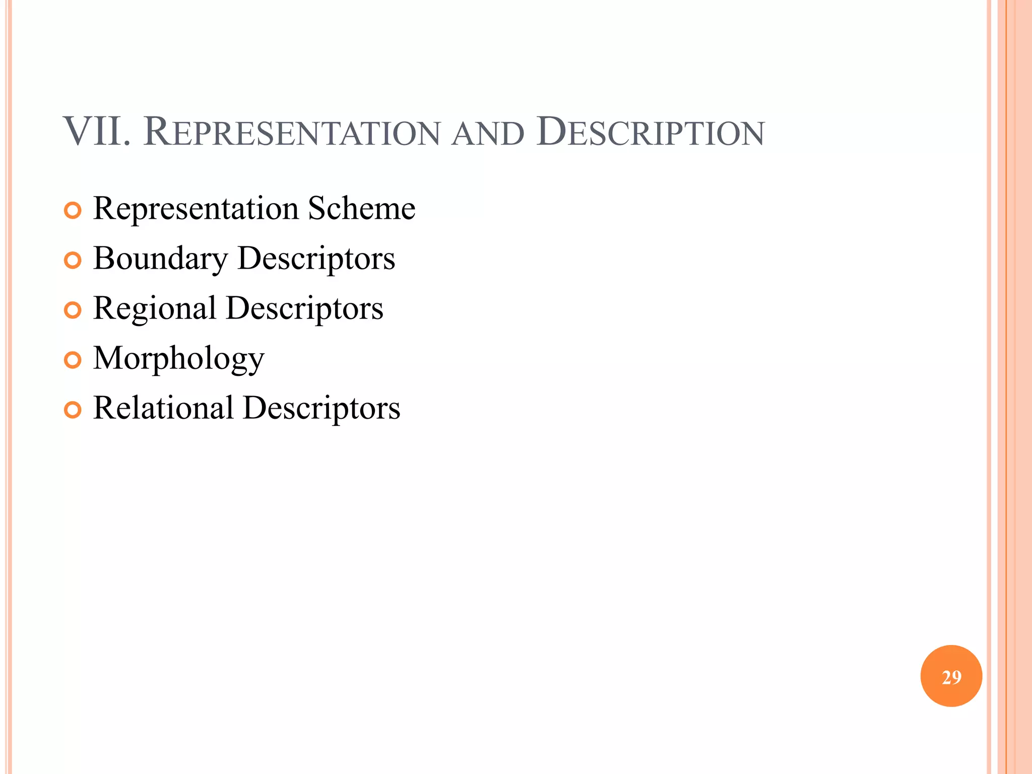 VII. REPRESENTATION AND DESCRIPTION
 Representation Scheme
 Boundary Descriptors

 Regional Descriptors

 Morphology

 Relational Descriptors




                                      29
 
