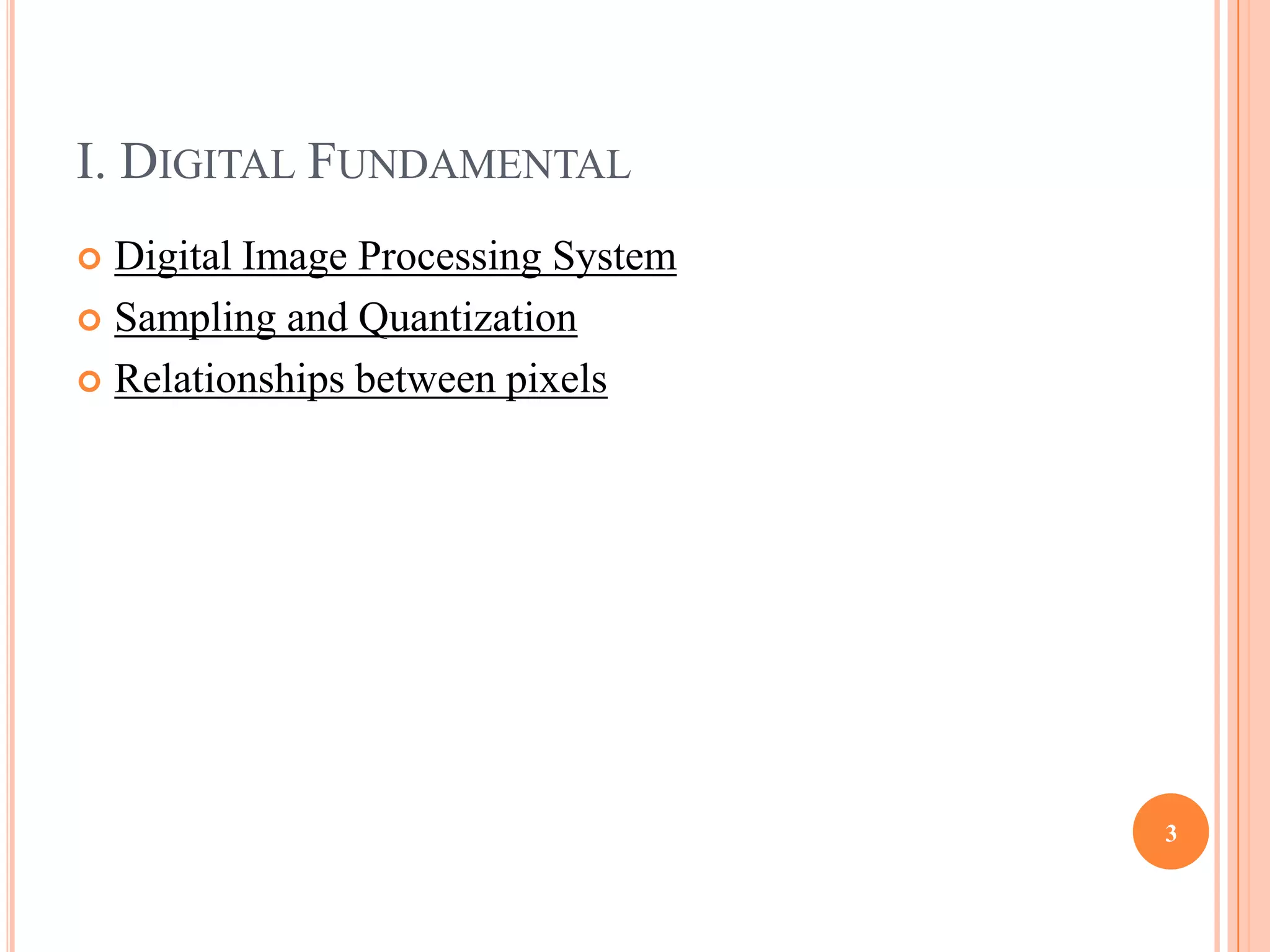 I. DIGITAL FUNDAMENTAL
 Digital Image Processing System
 Sampling and Quantization

 Relationships between pixels




                                    3
 