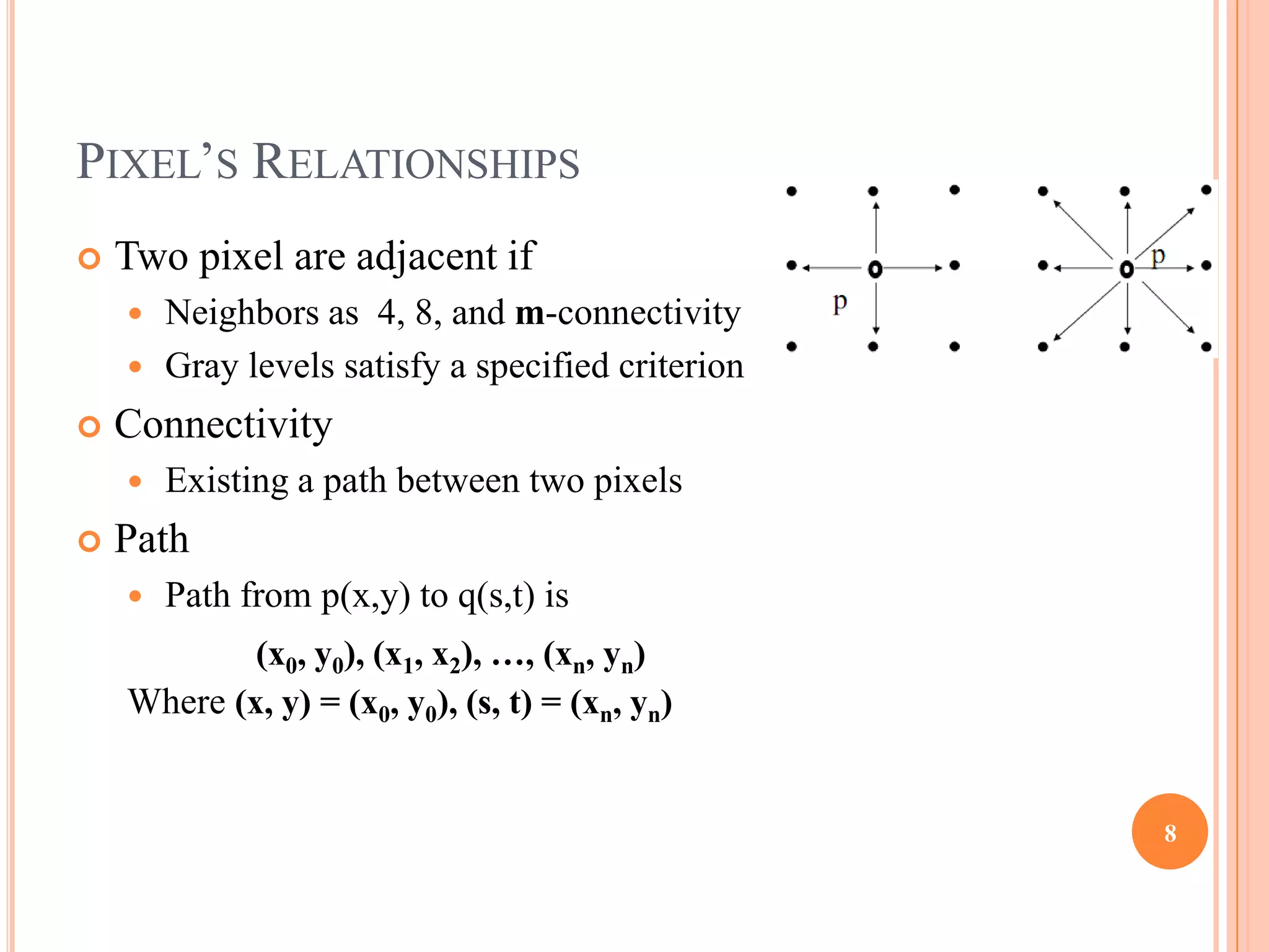 PIXEL’S RELATIONSHIPS
   Two pixel are adjacent if
     Neighbors as 4, 8, and m-connectivity
     Gray levels satisfy a specified criterion

   Connectivity
       Existing a path between two pixels
   Path
       Path from p(x,y) to q(s,t) is
            (x0, y0), (x1, x2), …, (xn, yn)
    Where (x, y) = (x0, y0), (s, t) = (xn, yn)


                                                  8
 