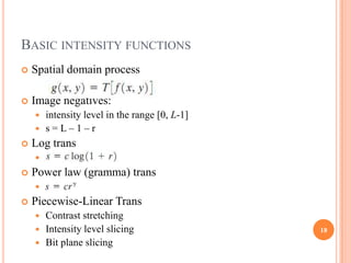 BASIC INTENSITY FUNCTIONS
   Spatial domain process

   Image negatives:
     intensity level in the range [0, L-1]
     s=L–1–r
   Log trans
       s = c log(1 + r)
   Power law (gramma) trans
       s=cr
   Piecewise-Linear Trans
     Contrast stretching
     Intensity level slicing                 18
     Bit plane slicing
 