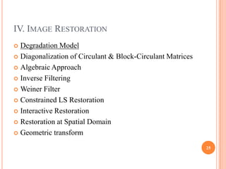 IV. IMAGE RESTORATION
 Degradation Model
 Diagonalization of Circulant & Block-Circulant Matrices

 Algebraic Approach

 Inverse Filtering

 Weiner Filter

 Constrained LS Restoration

 Interactive Restoration

 Restoration at Spatial Domain

 Geometric transform

                                                            25
 