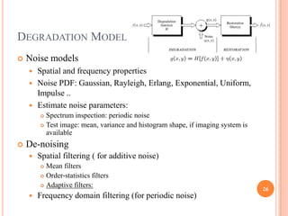 DEGRADATION MODEL
   Noise models
     Spatial and frequency properties
     Noise PDF: Gaussian, Rayleigh, Erlang, Exponential, Uniform,
      Impulse ..
     Estimate noise parameters:
         Spectrum inspection: periodic noise
         Test image: mean, variance and histogram shape, if imaging system is
          available
   De-noising
       Spatial filtering ( for additive noise)
         Mean filters
         Order-statistics filters

         Adaptive filters:
                                                                                 26
       Frequency domain filtering (for periodic noise)
 