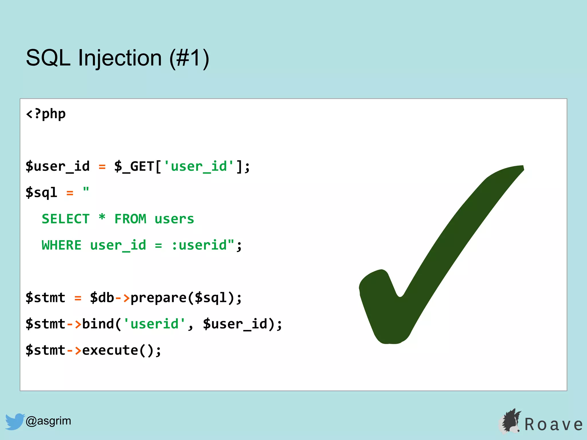 @asgrim
SQL Injection (#1)
<?php
$user_id = $_GET['user_id'];
$sql = "
SELECT * FROM users
WHERE user_id = :userid";
$stmt = $db->prepare($sql);
$stmt->bind('userid', $user_id);
$stmt->execute();
✓
 