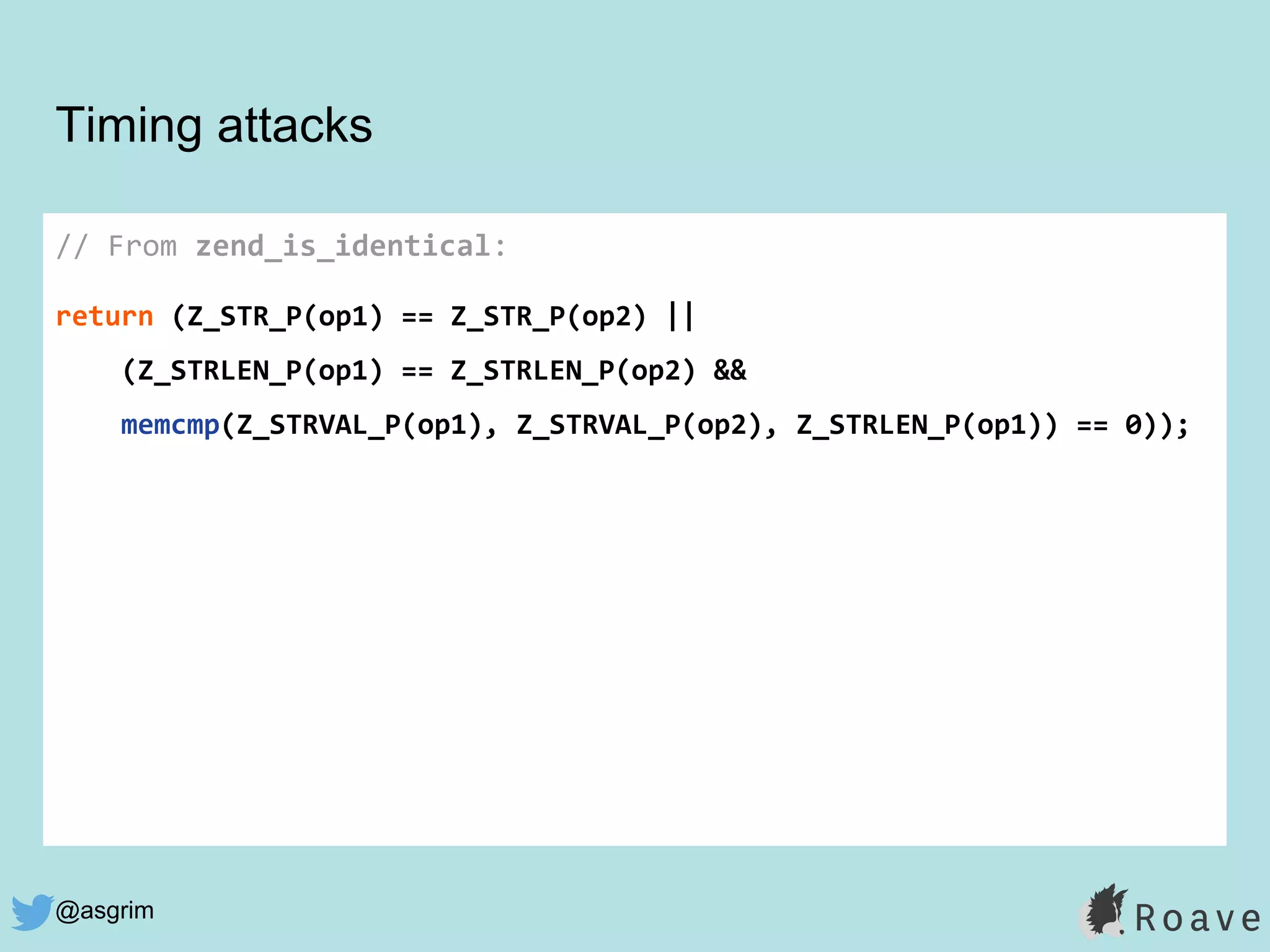 @asgrim
Timing attacks
// From zend_is_identical:
return (Z_STR_P(op1) == Z_STR_P(op2) ||
(Z_STRLEN_P(op1) == Z_STRLEN_P(op2) &&
memcmp(Z_STRVAL_P(op1), Z_STRVAL_P(op2), Z_STRLEN_P(op1)) == 0));
 