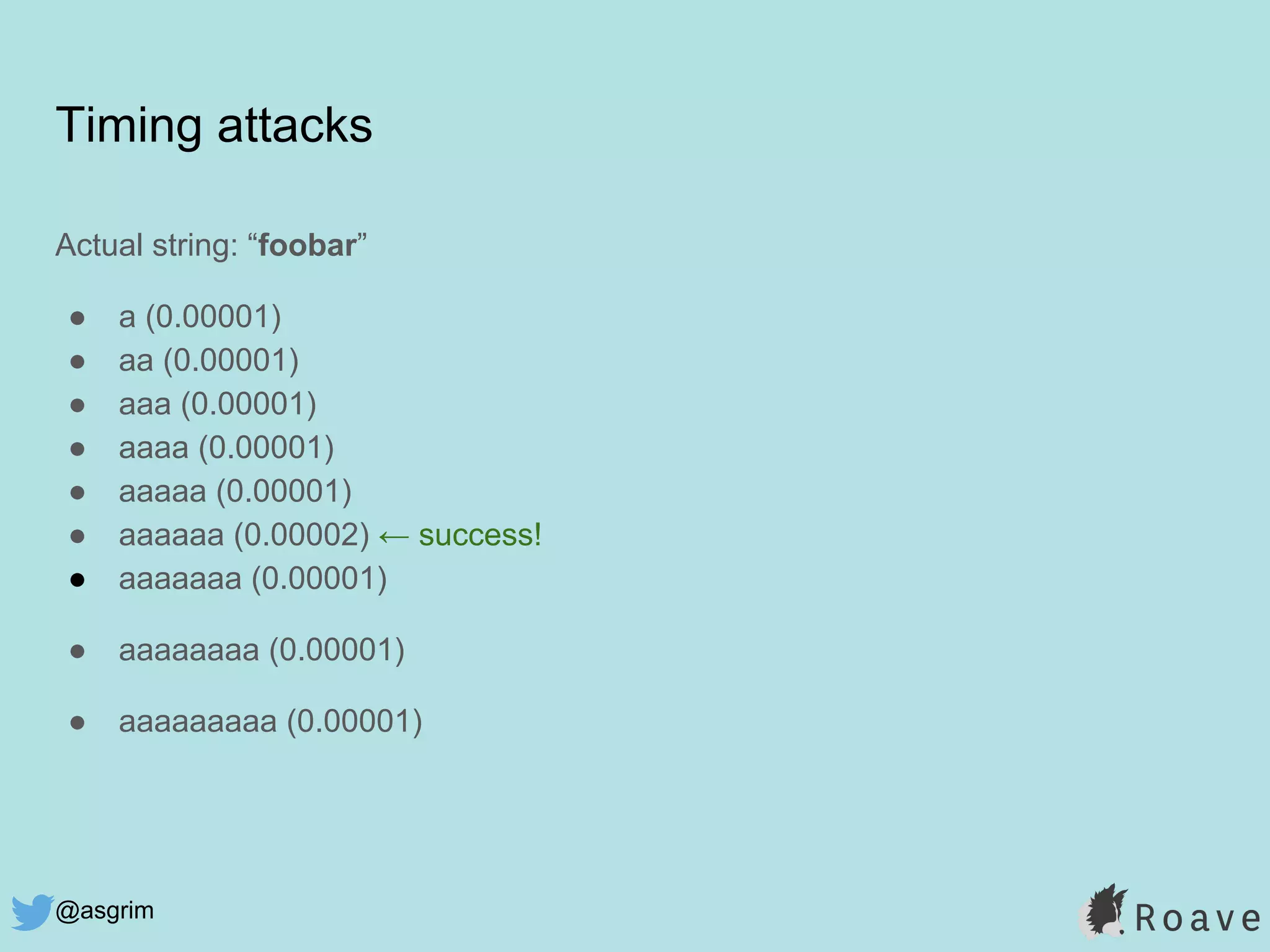 @asgrim
Timing attacks
Actual string: “foobar”
● a (0.00001)
● aa (0.00001)
● aaa (0.00001)
● aaaa (0.00001)
● aaaaa (0.00001)
● aaaaaa (0.00002) ← success!
● aaaaaaa (0.00001)
● aaaaaaaa (0.00001)
● aaaaaaaaa (0.00001)
 
