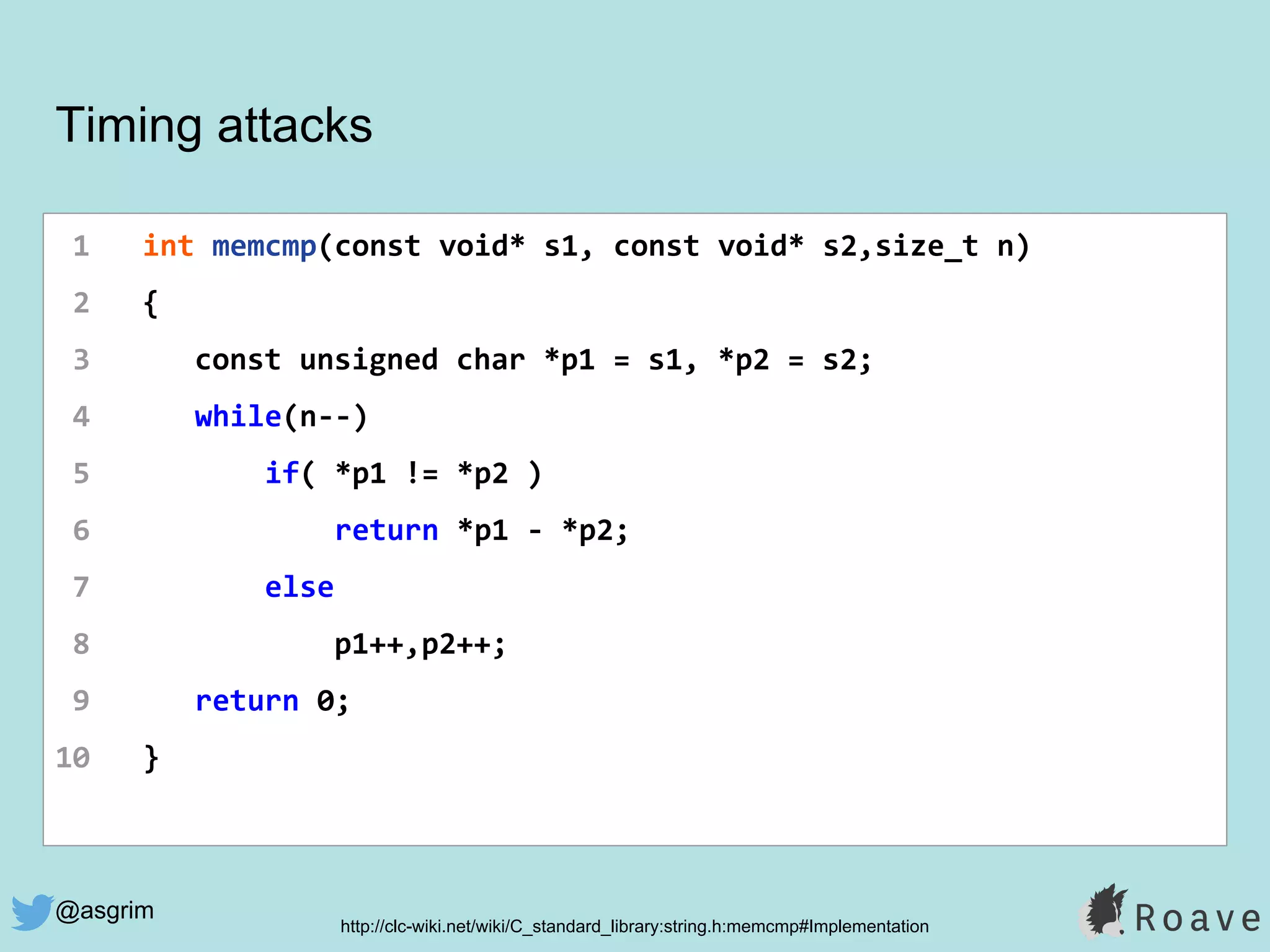 @asgrim
Timing attacks
1 int memcmp(const void* s1, const void* s2,size_t n)
2 {
3 const unsigned char *p1 = s1, *p2 = s2;
4 while(n--)
5 if( *p1 != *p2 )
6 return *p1 - *p2;
7 else
8 p1++,p2++;
9 return 0;
10 }
http://clc-wiki.net/wiki/C_standard_library:string.h:memcmp#Implementation
 