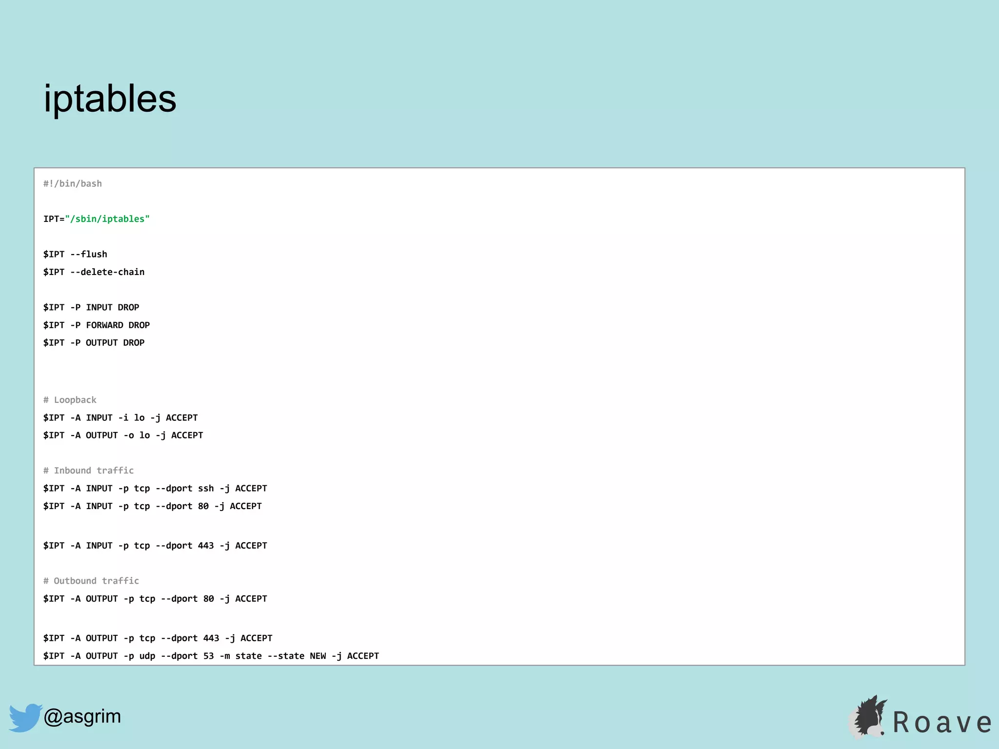 @asgrim
iptables
#!/bin/bash
IPT="/sbin/iptables"
$IPT --flush
$IPT --delete-chain
$IPT -P INPUT DROP
$IPT -P FORWARD DROP
$IPT -P OUTPUT DROP
# Loopback
$IPT -A INPUT -i lo -j ACCEPT
$IPT -A OUTPUT -o lo -j ACCEPT
# Inbound traffic
$IPT -A INPUT -p tcp --dport ssh -j ACCEPT
$IPT -A INPUT -p tcp --dport 80 -j ACCEPT
$IPT -A INPUT -p tcp --dport 443 -j ACCEPT
# Outbound traffic
$IPT -A OUTPUT -p tcp --dport 80 -j ACCEPT
$IPT -A OUTPUT -p tcp --dport 443 -j ACCEPT
$IPT -A OUTPUT -p udp --dport 53 -m state --state NEW -j ACCEPT
 