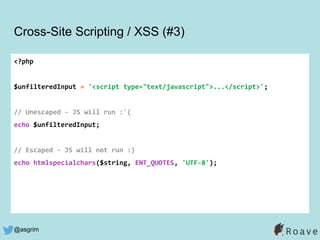 @asgrim
Cross-Site Scripting / XSS (#3)
<?php
$unfilteredInput = '<script type="text/javascript">...</script>';
// Unescaped - JS will run :'(
echo $unfilteredInput;
// Escaped - JS will not run :)
echo htmlspecialchars($string, ENT_QUOTES, 'UTF-8');
 