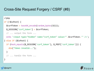 @asgrim
Cross-Site Request Forgery / CSRF (#8)
<?php
if (!$isPost) {
$csrfToken = base64_encode(random_bytes(32)));
$_SESSION['csrf_token'] = $csrfToken;
// ... output the form ...
echo '<input type="hidden" name="csrf_token" value="'.$csrfToken.'" />';
} else if ($isPost) {
if (hash_equals($_SESSION['csrf_token'], $_POST['csrf_token'])) {
die("Token invalid...");
}
// ... handle the form ...
}
 