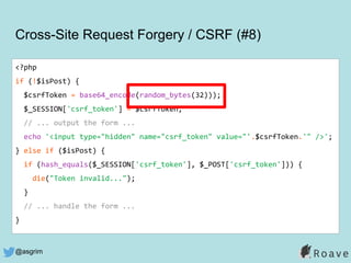 @asgrim
<?php
if (!$isPost) {
$csrfToken = base64_encode(random_bytes(32)));
$_SESSION['csrf_token'] = $csrfToken;
// ... output the form ...
echo '<input type="hidden" name="csrf_token" value="'.$csrfToken.'" />';
} else if ($isPost) {
if (hash_equals($_SESSION['csrf_token'], $_POST['csrf_token'])) {
die("Token invalid...");
}
// ... handle the form ...
}
Cross-Site Request Forgery / CSRF (#8)
 