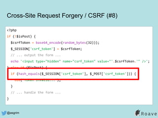 @asgrim
Cross-Site Request Forgery / CSRF (#8)
<?php
if (!$isPost) {
$csrfToken = base64_encode(random_bytes(32)));
$_SESSION['csrf_token'] = $csrfToken;
// ... output the form ...
echo '<input type="hidden" name="csrf_token" value="'.$csrfToken.'" />';
} else if ($isPost) {
if (hash_equals($_SESSION['csrf_token'], $_POST['csrf_token'])) {
die("Token invalid...");
}
// ... handle the form ...
}
 