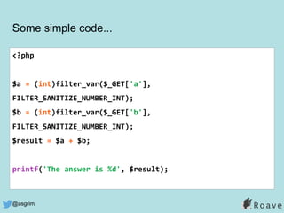 @asgrim
Some simple code...
<?php
$a = (int)filter_var($_GET['a'],
FILTER_SANITIZE_NUMBER_INT);
$b = (int)filter_var($_GET['b'],
FILTER_SANITIZE_NUMBER_INT);
$result = $a + $b;
printf('The answer is %d', $result);
 