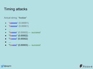 @asgrim
Timing attacks
Actual string: “foobar”
● “aaaaaa” (0.00001)
● “baaaaa” (0.00001)
● …
● “faaaaa” (0.00002) ← success!
● “fbaaaa” (0.00002)
● “fcaaaa” (0.00002)
● …
● “foaaaa” (0.00003) ← success!
 