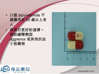 • 口服 dipyridamole 不
建議用在 65 歲以上老
人
• 有其它更好的選擇 ~
例如緩釋劑型
aggrenox 或其他抗血
小板藥物
 