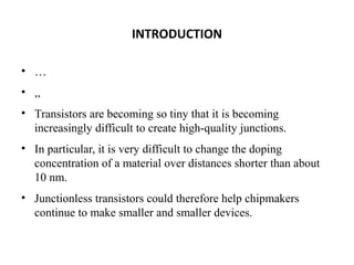INTRODUCTION
• …
• ,,
• Transistors are becoming so tiny that it is becoming
increasingly difficult to create high-quality junctions.
• In particular, it is very difficult to change the doping
concentration of a material over distances shorter than about
10 nm.
• Junctionless transistors could therefore help chipmakers
continue to make smaller and smaller devices.

 