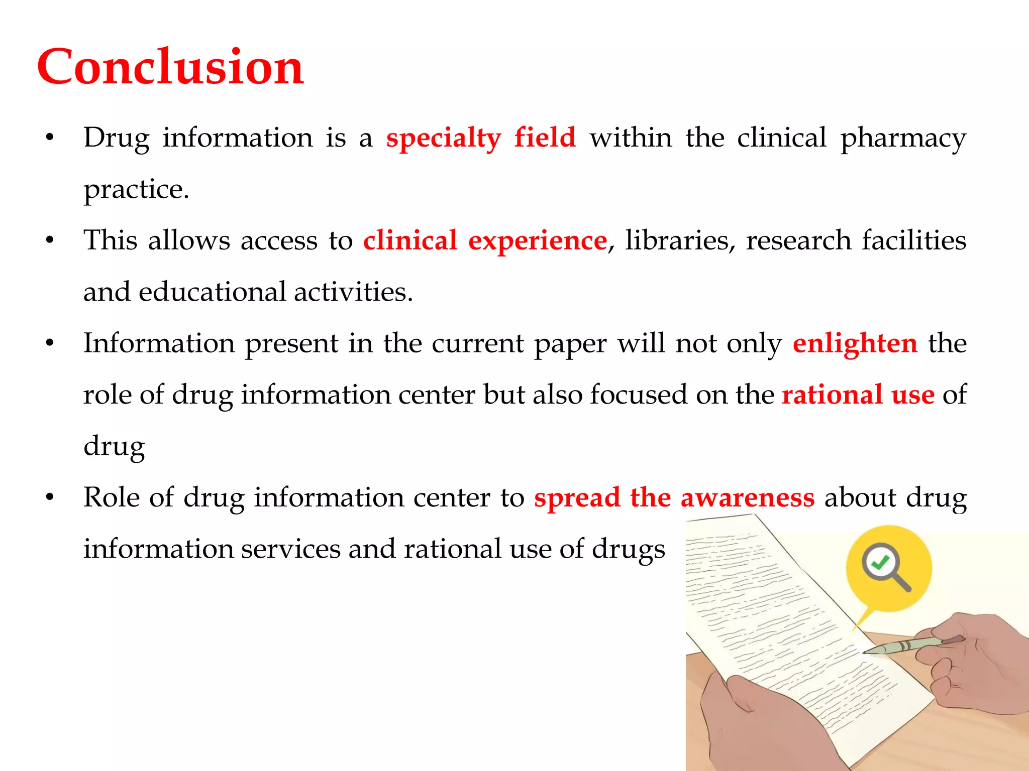 Conclusion
• Drug information is a specialty field within the clinical pharmacy
practice.
• This allows access to clinical experience, libraries, research facilities
and educational activities.
• Information present in the current paper will not only enlighten the
role of drug information center but also focused on the rational use of
drug
• Role of drug information center to spread the awareness about drug
information services and rational use of drugs
 