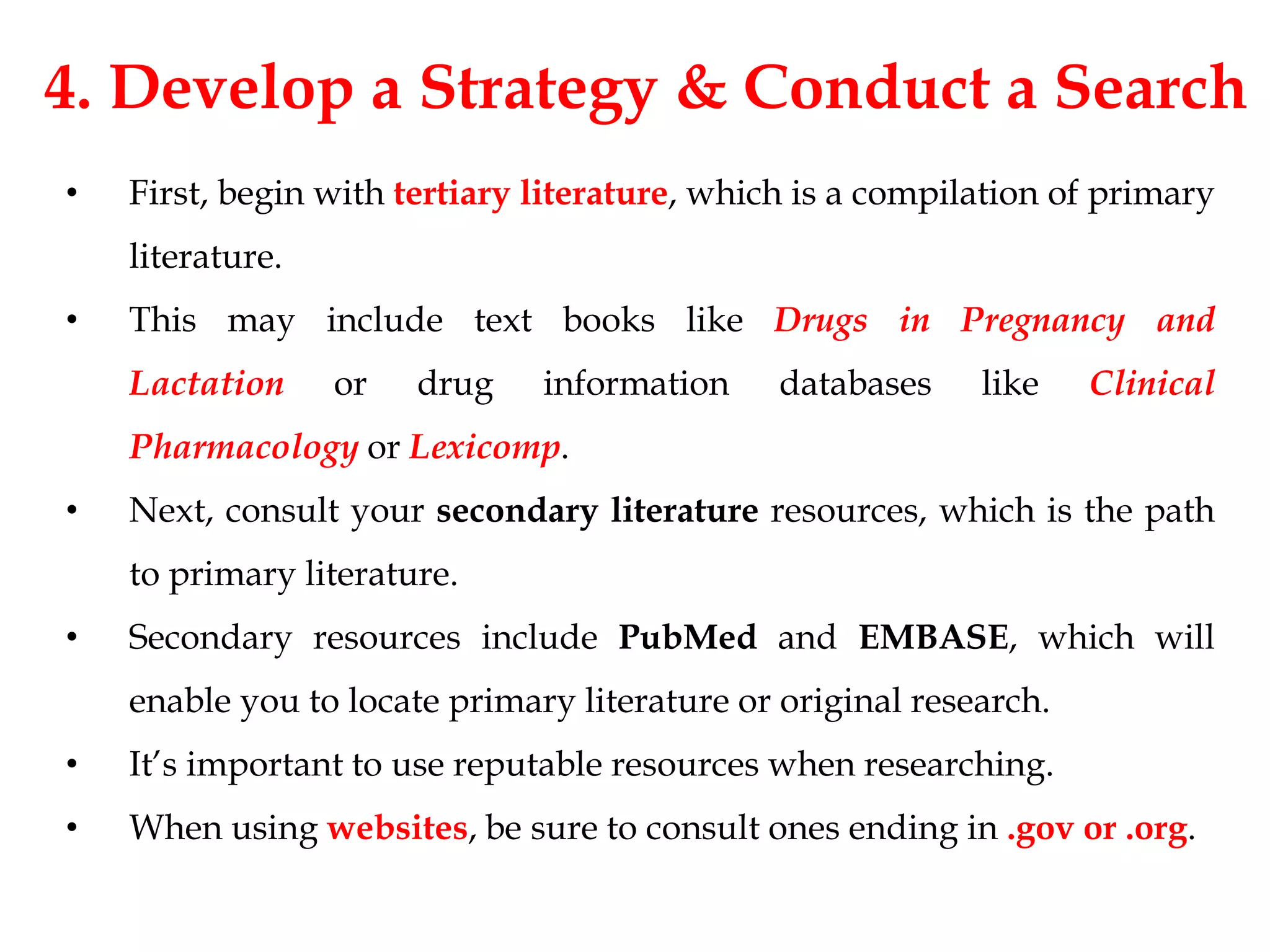 4. Develop a Strategy & Conduct a Search
• First, begin with tertiary literature, which is a compilation of primary
literature.
• This may include text books like Drugs in Pregnancy and
Lactation or drug information databases like Clinical
Pharmacology or Lexicomp.
• Next, consult your secondary literature resources, which is the path
to primary literature.
• Secondary resources include PubMed and EMBASE, which will
enable you to locate primary literature or original research.
• It’s important to use reputable resources when researching.
• When using websites, be sure to consult ones ending in .gov or .org.
 