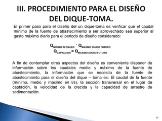 El primer paso para el diseño del un dique-toma es verificar que el caudal mínimo de la fuente de abastecimiento a ser aprovechado sea superior al gasto máximo diario para el periodo de diseño considerado: Q MINIMO AFORADO  ˃ Q MAXIMO DIARIO FUTURO Q CAPTACION  = Q MAXIMO DIARIO FUTURO A fin de contemplar otros aspectos del diseño es conveniente disponer de información sobre los caudales medio y máximo de la fuente de abastecimiento, la información que se necesita de la fuente de abastecimiento para el diseño del dique – toma es: El caudal de la fuente (mínimo, medio y máximo en l/s), la sección transversal en el lugar de captación, la velocidad de la crecida y la capacidad de arrastre de sedimentación. 