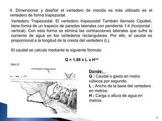 4. Dimensionar y diseñar el vertedero de crecida es más utilizado es el vertedero de forma trapezoidal.  Vertedero Trapezoidal: El vertedero trapezoidal  También llamado Cipolleti, tiene forma de un trapecio de paredes laterales con pendiente 1:4 (horizontal : vertical). Con esta forma se elimina las contracciones laterales que sufre la corriente de agua en los vertederos rectangulares. Por ello, el caudal es proporcional a la longitud de la cresta del vertedero (L).  El caudal se calcula mediante la siguiente fórmula: Q = 1.86 x L x H 3/2 Donde:  Q :  Caudal o gasto en metro  cúbicos por segundo.  L :  Ancho de la base del vertedero en metros. H :  Carga o altura de agua en metros. 